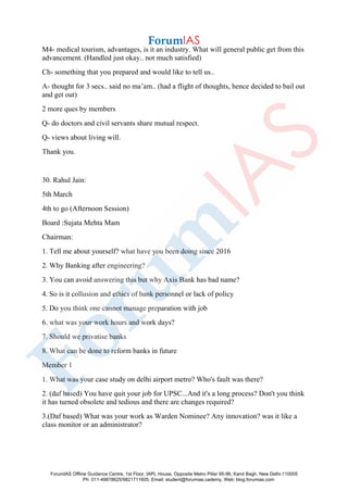 M4- medical tourism, advantages, is it an industry. What will general public get from this
advancement. (Handled just okay.. not much satisfied)
Ch- something that you prepared and would like to tell us..
A- thought for 3 secs.. said no ma’am.. (had a flight of thoughts, hence decided to bail out
and get out)
2 more ques by members
Q- do doctors and civil servants share mutual respect.
Q- views about living will.
Thank you.
30. Rahul Jain:
5th March
4th to go (Afternoon Session)
Board :Sujata Mehta Mam
Chairman:
1. Tell me about yourself? what have you been doing since 2016
2. Why Banking after engineering?
3. You can avoid answering this but why Axis Bank has bad name?
4. So is it collusion and ethics of bank personnel or lack of policy
5. Do you think one cannot manage preparation with job
6. what was your work hours and work days?
7. Should we privatise banks
8. What can be done to reform banks in future
Member 1
1. What was your case study on delhi airport metro? Who's fault was there?
2. (daf based) You have quit your job for UPSC...And it's a long process? Don't you think
it has turned obsolete and tedious and there are changes required?
3.(Daf based) What was your work as Warden Nominee? Any innovation? was it like a
class monitor or an administrator?
ForumIAS Offline Guidance Centre, 1st Floor, IAPL House, Opposite Metro Pillar 95-96, Karol Bagh, New Delhi-110005
Ph: 011-49878625/9821711605, Email: student@forumias.cademy, Web: blog.forumias.com
 