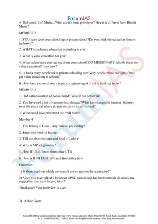 4 (Daf based) Sufi Music...What are it's basic principles? Hoe is it different from Bhakti
Music?
MEMBER 2
1. YOU have done your schooling in private school?Do you think the education there is
inclusive?
2. WHAT is inclusive education according to you
3. What is value education for you?
4. What values have you learned from your school? DO MISSIONARY schools focus on
value education?If yes how?
5. In India many people takes private schooling then Why people break red light if they
get value education in schools?
6. How have you used your chemical engineering skill set in banking sector?
MEMBER 3
1. Had nationalisation of banks failed? What it has achieved?
2. You have said a lot of scenario has changed?What has changed in banking Industry
over the years and where do private sector takes the lead?
3. What could have prevented the PNB Scam?
Member 4
1. You belong to Guna...Any famous personality?
2. Smart city work in Indore
3. Tell me about heritage and food of Indore?
4. Why is MP not growing?
5. How IIT-B different from other IIT'S
6. How is IIT-B FEST different from other fests
Chairman:
1) Is there anything which we haven't ask ed and you have prepared?
2) Since you have talked a lot about UPSC process and has been through all stages any
suggestion you want to give to us?
Thankyou!! Your interview Is over.
31. Ankur Gupta:
ForumIAS Offline Guidance Centre, 1st Floor, IAPL House, Opposite Metro Pillar 95-96, Karol Bagh, New Delhi-110005
Ph: 011-49878625/9821711605, Email: student@forumias.cademy, Web: blog.forumias.com
 