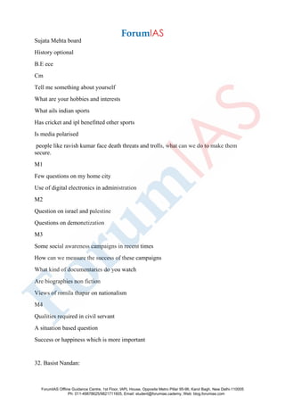Sujata Mehta board
History optional
B.E ece
Cm
Tell me something about yourself
What are your hobbies and interests
What ails indian sports
Has cricket and ipl benefitted other sports
Is media polarised
people like ravish kumar face death threats and trolls, what can we do to make them
secure.
M1
Few questions on my home city
Use of digital electronics in administration
M2
Question on israel and palestine
Questions on demonetization
M3
Some social awareness campaigns in recent times
How can we measure the success of these campaigns
What kind of documentaries do you watch
Are biographies non fiction
Views of romila thapar on nationalism
M4
Qualities required in civil servant
A situation based question
Success or happiness which is more important
32. Basist Nandan:
ForumIAS Offline Guidance Centre, 1st Floor, IAPL House, Opposite Metro Pillar 95-96, Karol Bagh, New Delhi-110005
Ph: 011-49878625/9821711605, Email: student@forumias.cademy, Web: blog.forumias.com
 