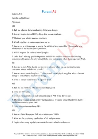 Date 13.3.18
Sujatha Mehta Board
Afternoon
CH
1. Tell me where u did ur graduation. What you do now.
2. You are in pipelines of IOCL. How do u secure pipelines.
3 What are your role in securing pipelines.
4. Which pipelines in eastern coast you are in.
5. You seem to be interested in sports. Do u think a large event like Olympics be held
where there is no income just expenditure.
6. Will it be good for India to host Olympics.
7. India didn't win any gold in Olympics and also we had bad experience of holding
commonwealth games. So why should India host such events when there is poverty N all.
M1
1. You ate in iocl. Why should one invest in refinery when we are moving towards
renewable source and electric vehicle?
2. You are a mechanical engineer. Tell me which law of physics applies when a thermal
energy is converted to mechanical energy.
3. What is critical supercritical in a power plant.
M2
1. Tell me has 73rd and 74th amendment been good.
2. What are problems.
3. Women representation is just for name sake in PRI. What do you say.
4. There is a program called employment guarantee program. Should fund from that be
used in empowering grass root.
5. Other discussion mainly on PRI.
M3
1. You are from Bhagalpur. Tell about violence of 1980s.
2. What are the regulatory mechanism of oil and gas sector.
3. Inspite of so many regulations why do fires and other hazards occur.
ForumIAS Offline Guidance Centre, 1st Floor, IAPL House, Opposite Metro Pillar 95-96, Karol Bagh, New Delhi-110005
Ph: 011-49878625/9821711605, Email: student@forumias.cademy, Web: blog.forumias.com
 