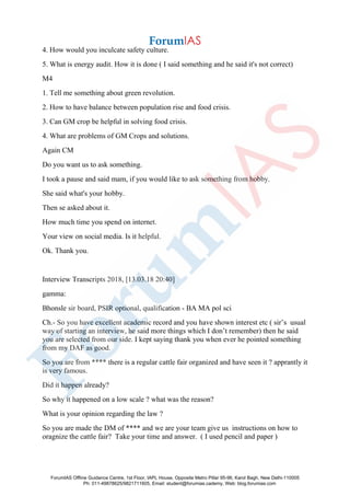 4. How would you inculcate safety culture.
5. What is energy audit. How it is done ( I said something and he said it's not correct)
M4
1. Tell me something about green revolution.
2. How to have balance between population rise and food crisis.
3. Can GM crop be helpful in solving food crisis.
4. What are problems of GM Crops and solutions.
Again CM
Do you want us to ask something.
I took a pause and said mam, if you would like to ask something from hobby.
She said what's your hobby.
Then se asked about it.
How much time you spend on internet.
Your view on social media. Is it helpful.
Ok. Thank you.
Interview Transcripts 2018, [13.03.18 20:40]
gamma:
Bhonsle sir board, PSIR optional, qualification - BA MA pol sci
Ch.- So you have excellent academic record and you have shown interest etc ( sir’s usual
way of starting an interview, he said more things which I don’t remember) then he said
you are selected from our side. I kept saying thank you when ever he pointed something
from my DAF as good.
So you are from **** there is a regular cattle fair organized and have seen it ? apprantly it
is very famous.
Did it happen already?
So why it happened on a low scale ? what was the reason?
What is your opinion regarding the law ?
So you are made the DM of **** and we are your team give us instructions on how to
oragnize the cattle fair? Take your time and answer. ( I used pencil and paper )
ForumIAS Offline Guidance Centre, 1st Floor, IAPL House, Opposite Metro Pillar 95-96, Karol Bagh, New Delhi-110005
Ph: 011-49878625/9821711605, Email: student@forumias.cademy, Web: blog.forumias.com
 