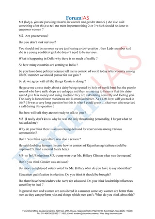 M1 (lady)- you are pursuing masters in women and gender studies ( she also said
something after this) so tell me most important thing 2 or 3 which should be done to
empower women ?
M2- Are you nervous?
But you don’t look nervous?
You should not be nervous we are just having a conversation . then Lady member said
she is a young confident girl she doesn’t need to be nervous.
What is happening in Delhi why there is so much of traffic ?
So how many countries are coming to India ?
So you have done political science tell me in context of world today what country among
UNSC member we should pursue for our gain ?
So do we agree with all the things Russia is doing ?
He gave me a case study about a dairy being opened by help of world bank but the people
around who have milk shops are unhappy and they are saying to farmers that this dairy
would give less money and using machine they are calculating correctly and looting you.
The dairy is located near maharasta and Karnataka border. As a DM how will you tackle
this? ( It was a very long question but this is what I could grasp …chairmen also received
a call during this question )
But how will talk they are not ready to talk to you ?
M3 (I really don’t know why he was the only threatening personality, I forgot what he
had asked me)
Why do you think there is an increasing demand for reservation among various
communities?
Don’t You think agriculture was also a reason ?
He said doubling farmers Income how in context of Rajasthan agriculture could be
improved? (I had a mental block here)
M4- so In US elections MR trump won over Ms. Hillary Clinton what was the reason?
Don’t you think Gender was an issue?
But more enlightened voters voted for Ms. Hillary what do you have to say about this?
Education qualification in election. Do you think it should be brought?
But there have been leaders who were not educated. Do you think leadership influences
capability to lead ?
In general men and women are considered in a manner some say women are better than
men as they can perform role and things which men can’t. What do you think about this?
ForumIAS Offline Guidance Centre, 1st Floor, IAPL House, Opposite Metro Pillar 95-96, Karol Bagh, New Delhi-110005
Ph: 011-49878625/9821711605, Email: student@forumias.cademy, Web: blog.forumias.com
 