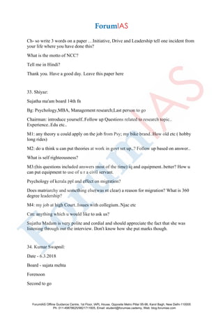Ch- so write 3 words on a paper …Initiative, Drive and Leadership tell one incident from
your life where you have done this?
What is the motto of NCC?
Tell me in Hindi?
Thank you. Have a good day. Leave this paper here
33. Shiyaz:
Sujatha ma'am board 14th fn
Bg: Psychology,MBA, Management research;Last person to go
Chairman: introduce yourself..Follow up Questions related to research topic..
Experience..Edu etc..
M1: any theory u could apply on the job from Psy; my bike brand..How old etc ( hobby
long rides)
M2: do u think u can put theories at work in govt set up..? Follow up based on answer..
What is self righteousness?
M3:(his questions included answers most of the time) iq and equipment..better? How u
can put equipment to use of u r a civil servant.
Psychology of kerala ppl and effect on migration?
Does matriarchy and something else(was nt clear) a reason for migration? What is 360
degree leadership?
M4: my job at high Court..Issues with collegium..Njac etc
Cm: anything which u would like to ask us?
Sujatha Madam is very polite and cordial and should appreciate the fact that she was
listening through out the interview. Don't know how she put marks though.
34. Kumar Swapnil:
Date - 6.3.2018
Board - sujata mehta
Forenoon
Second to go
ForumIAS Offline Guidance Centre, 1st Floor, IAPL House, Opposite Metro Pillar 95-96, Karol Bagh, New Delhi-110005
Ph: 011-49878625/9821711605, Email: student@forumias.cademy, Web: blog.forumias.com
 