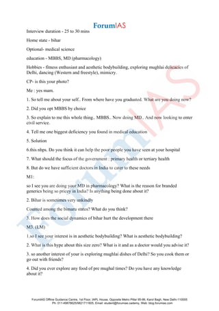 Interview duration - 25 to 30 mins
Home state - bihar
Optional- medical science
education - MBBS, MD (pharmacology)
Hobbies - fitness enthusiast and aesthetic bodybuilding, exploring mughlai delicacies of
Delhi, dancing (Western and freestyle), mimicry.
CP- is this your photo?
Me : yes mam.
1. So tell me about your self.. From where have you graduated. What are you doing now?
2. Did you opt MBBS by choice
3. So explain to me this whole thing.. MBBS.. Now doing MD.. And now looking to enter
civil service.
4. Tell me one biggest deficiency you found in medical education
5. Solution
6.this nhps. Do you think it can help the poor people you have seen at your hospital
7. What should the focus of the government : primary health or tertiary health
8. But do we have sufficient doctors in India to cater to these needs
M1:
so I see you are doing your MD in pharmacology? What is the reason for branded
generics being so pricey in India? Is anything being done about it?
2. Bihar is sometimes very unkindly
Counted among the bimaru states? What do you think?
3. How does the social dynamics of bihar hurt the development there
M3. (LM)
1.so I see your interest is in aesthetic bodybuilding? What is aesthetic bodybuilding?
2. What is this hype about this size zero? What is it and as a doctor would you advise it?
3. so another interest of your is exploring mughlai dishes of Delhi? So you cook them or
go out with friends?
4. Did you ever explore any food of pre mughal times? Do you have any knowledge
about it?
ForumIAS Offline Guidance Centre, 1st Floor, IAPL House, Opposite Metro Pillar 95-96, Karol Bagh, New Delhi-110005
Ph: 011-49878625/9821711605, Email: student@forumias.cademy, Web: blog.forumias.com
 