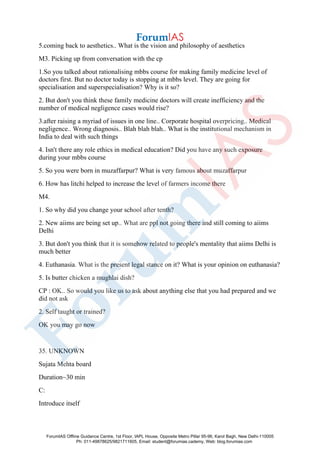 5.coming back to aesthetics.. What is the vision and philosophy of aesthetics
M3. Picking up from conversation with the cp
1.So you talked about rationalising mbbs course for making family medicine level of
doctors first. But no doctor today is stopping at mbbs level. They are going for
specialisation and superspecialisation? Why is it so?
2. But don't you think these family medicine doctors will create inefficiency and the
number of medical negligence cases would rise?
3.after raising a myriad of issues in one line.. Corporate hospital overpricing.. Medical
negligence.. Wrong diagnosis.. Blah blah blah.. What is the institutional mechanism in
India to deal with such things
4. Isn't there any role ethics in medical education? Did you have any such exposure
during your mbbs course
5. So you were born in muzaffarpur? What is very famous about muzaffarpur
6. How has litchi helped to increase the level of farmers income there
M4.
1. So why did you change your school after tenth?
2. New aiims are being set up.. What are ppl not going there and still coming to aiims
Delhi
3. But don't you think that it is somehow related to people's mentality that aiims Delhi is
much better
4. Euthanasia. What is the present legal stance on it? What is your opinion on euthanasia?
5. Is butter chicken a mughlai dish?
CP : OK.. So would you like us to ask about anything else that you had prepared and we
did not ask
2. Self taught or trained?
OK you may go now
35. UNKNOWN
Sujata Mehta board
Duration~30 min
C:
Introduce itself
ForumIAS Offline Guidance Centre, 1st Floor, IAPL House, Opposite Metro Pillar 95-96, Karol Bagh, New Delhi-110005
Ph: 011-49878625/9821711605, Email: student@forumias.cademy, Web: blog.forumias.com
 