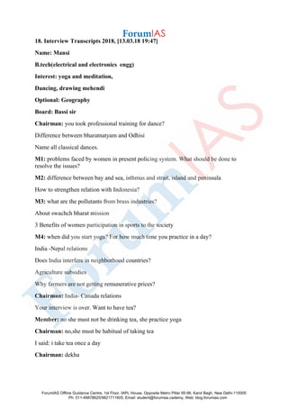 18. Interview Transcripts 2018, [13.03.18 19:47]
Name: Mansi
B.tech(electrical and electronics engg)
Interest: yoga and meditation,
Dancing, drawing mehendi
Optional: Geography
Board: Bassi sir
Chairman: you took professional training for dance?
Difference between bharatnatyam and Odhisi
Name all classical dances.
M1: problems faced by women in present policing system. What should be done to
resolve the issues?
M2: difference between bay and sea, isthmus and strait, island and peninsula
How to strengthen relation with Indonesia?
M3: what are the pollutants from brass industries?
About swachch bharat mission
3 Benefits of women participation in sports to the society
M4: when did you start yoga? For how much time you practice in a day?
India -Nepal relations
Does India interfere in neighborhood countries?
Agriculture subsidies
Why farmers are not getting remunerative prices?
Chairman: India- Canada relations
Your interview is over. Want to have tea?
Member: no she must not be drinking tea, she practice yoga
Chairman: no,she must be habitual of taking tea
I said: i take tea once a day
Chairman: dekha
ForumIAS Offline Guidance Centre, 1st Floor, IAPL House, Opposite Metro Pillar 95-96, Karol Bagh, New Delhi-110005
Ph: 011-49878625/9821711605, Email: student@forumias.cademy, Web: blog.forumias.com
 