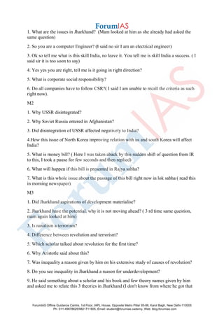 1. What are the issues in Jharkhand? (Mam looked at him as she already had asked the
same question)
2. So you are a computer Engineer? (I said no sir I am an electrical engineer)
3. Ok so tell me what is this skill India, no leave it. You tell me is skill India a success. ( I
said sir it is too soon to say)
4. Yes yes you are right, tell me is it going in right direction?
5. What is corporate social responsibility?
6. Do all companies have to follow CSR?( I said I am unable to recall the criteria as such
right now).
M2
1. Why USSR disintegrated?
2. Why Soviet Russia entered in Afghanistan?
3. Did disintegration of USSR affected negatively to India?
4.How this issue of North Korea improving relation with us and south Korea will affect
India?
5. What is money bill? ( Here I was taken aback by this sudden shift of question from IR
to this, I took a pause for few seconds and then replied)
6. What will happen if this bill is presented in Rajya sabha?
7. What is this whole issue about the passage of this bill right now in lok sabha ( read this
in morning newspaper)
M3
1. Did Jharkhand aspirations of development materialise?
2. Jharkhand have the potential, why it is not moving ahead? ( 3 rd time same question,
mam again looked at him)
3. Is naxalism a terrorism?
4. Difference between revolution and terrorism?
5. Which scholar talked about revolution for the first time?
6. Why Aristotle said about this?
7. Was inequality a reason given by him on his extensive study of causes of revolution?
8. Do you see inequality in Jharkhand a reason for underdevelopment?
9. He said something about a scholar and his book and few theory names given by him
and asked me to relate this 3 theories in Jharkhand (I don't know from where he got that
ForumIAS Offline Guidance Centre, 1st Floor, IAPL House, Opposite Metro Pillar 95-96, Karol Bagh, New Delhi-110005
Ph: 011-49878625/9821711605, Email: student@forumias.cademy, Web: blog.forumias.com
 