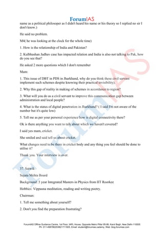 name as a political philosoper as I didn't heard his name or his theory so I replied no sir I
don't know.)
He said no problem.
M4( he was looking at the clock for the whole time)
1. How is the relationship of India and Pakistan?
2. Kulbhashan Jadhav case has impacted relation and India is also not talking to Pak, how
do you see that?
He asked 2 more questions which I don't remember
Mam:
1. This issue of DBT in PDS in Jharkhand, why do you think these civil servant
implement such schemes despite knowing their practical invisibility).
2. Why this gap of reality in making of schemes in accordance to region?
3. What will you do as a civil servant to improve this communication gap between
administration and local people?
4. What is the status of digital penetration in Jharkhand? ( I said I'm not aware of the
number but it's quite low)
5. Tell me as per your personal experience how is digital connectivity there?
Ok is there anything you want to talk about which we haven't covered?
I said yes mam, cricket.
She smiled and said tell us about cricket.
What changes need to be there in cricket body and any thing you feel should be done to
utilise it?
Thank you. Your interview is over.
37. Satwik
Sujata Mehta Board
Background: 5 year Integrated Masters in Physics from IIT Roorkee
Hobbies: Vippasna meditation, reading and writing poetry.
Chairman:
1. Tell me something about yourself?
2. Don't you find the preparation frustrating?
ForumIAS Offline Guidance Centre, 1st Floor, IAPL House, Opposite Metro Pillar 95-96, Karol Bagh, New Delhi-110005
Ph: 011-49878625/9821711605, Email: student@forumias.cademy, Web: blog.forumias.com
 