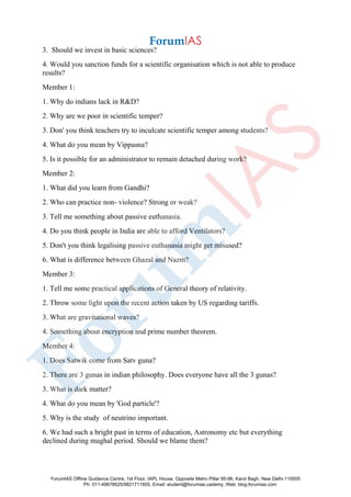 3. Should we invest in basic sciences?
4. Would you sanction funds for a scientific organisation which is not able to produce
results?
Member 1:
1. Why do indians lack in R&D?
2. Why are we poor in scientific temper?
3. Don' you think teachers try to inculcate scientific temper among students?
4. What do you mean by Vippasna?
5. Is it possible for an administrator to remain detached during work?
Member 2:
1. What did you learn from Gandhi?
2. Who can practice non- violence? Strong or weak?
3. Tell me something about passive euthanasia.
4. Do you think people in India are able to afford Ventilators?
5. Don't you think legalising passive euthanasia might get misused?
6. What is difference between Ghazal and Nazm?
Member 3:
1. Tell me some practical applications of General theory of relativity.
2. Throw some light upon the recent action taken by US regarding tariffs.
3. What are gravitational waves?
4. Something about encryption and prime number theorem.
Member 4:
1. Does Satwik come from Satv guna?
2. There are 3 gunas in indian philosophy. Does everyone have all the 3 gunas?
3. What is dark matter?
4. What do you mean by 'God particle'?
5. Why is the study of neutrino important.
6. We had such a bright past in terms of education, Astronomy etc but everything
declined during mughal period. Should we blame them?
ForumIAS Offline Guidance Centre, 1st Floor, IAPL House, Opposite Metro Pillar 95-96, Karol Bagh, New Delhi-110005
Ph: 011-49878625/9821711605, Email: student@forumias.cademy, Web: blog.forumias.com
 