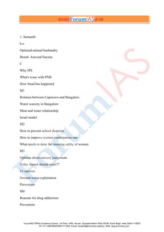 1. Sumanth
b.e.
Optional-animal husbandry
Board- Aravind Saxena
C
Why IPS
What's issue with PNB
How fraud has happened
M1
Relation between Capetown and Bangalore
Water scarcity in Bangalore
Meat and water relationship
Israel model
M2
How to prevent school dropouts
How to improve women participation rate
What needs to done for ensuring safety of women
M3
Opinion about cauvery judgement
Vishy Anand should retire??
Ur opinion
Ground water exploitation
Prevention
M4
Reasons for drug addictions
Prevention
BOARD- ARVIND SAXENA SIR
ForumIAS Offline Guidance Centre, 1st Floor, IAPL House, Opposite Metro Pillar 95-96, Karol Bagh, New Delhi-110005
Ph: 011-49878625/9821711605, Email: student@forumias.cademy, Web: blog.forumias.com
 