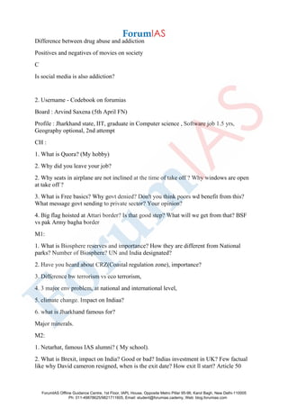 Difference between drug abuse and addiction
Positives and negatives of movies on society
C
Is social media is also addiction?
2. Username - Codebook on forumias
Board : Arvind Saxena (5th April FN)
Profile : Jharkhand state, IIT, graduate in Computer science , Software job 1.5 yrs,
Geography optional, 2nd attempt
CH :
1. What is Quora? (My hobby)
2. Why did you leave your job?
2. Why seats in airplane are not inclined at the time of take off ? Why windows are open
at take off ?
3. What is Free basics? Why govt denied? Don't you think poors wd benefit from this?
What message govt sending to private sector? Your opinion?
4. Big flag hoisted at Attari border? Is that good step? What will we get from that? BSF
vs pak Army bagha border
M1:
1. What is Biosphere reserves and importance? How they are different from National
parks? Number of Biosphere? UN and India designated?
2. Have you heard about CRZ(Coastal regulation zone), importance?
3. Difference bw terrorism vs eco terrorism,
4. 3 major env problem, at national and international level,
5. climate change. Impact on Indiaa?
6. what is Jharkhand famous for?
Major minerals.
M2:
1. Netarhat, famous IAS alumni? ( My school).
2. What is Brexit, impact on India? Good or bad? Indias investment in UK? Few factual
like why David cameron resigned, when is the exit date? How exit ll start? Article 50
ForumIAS Offline Guidance Centre, 1st Floor, IAPL House, Opposite Metro Pillar 95-96, Karol Bagh, New Delhi-110005
Ph: 011-49878625/9821711605, Email: student@forumias.cademy, Web: blog.forumias.com
 
