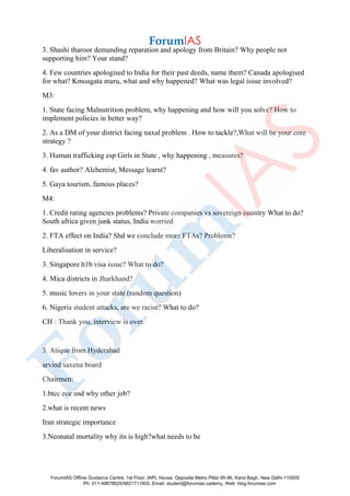 3. Shashi tharoor demanding reparation and apology from Britain? Why people not
supporting him? Your stand?
4. Few countries apologised to India for their past deeds, name them? Canada apologised
for what? Kmoagata maru, what and why happened? What was legal issue involved?
M3:
1. State facing Malnutrition problem, why happening and how will you solve? How to
implement policies in better way?
2. As a DM of your district facing naxal problem . How to tackle?,What will be your core
strategy ?
3. Human trafficking esp Girls in State , why happening , measures?
4. fav author? Alchemist, Message learnt?
5. Gaya tourism..famous places?
M4:
1. Credit rating agencies problems? Private companies vs sovereign country What to do?
South africa given junk status, India worried
2. FTA effect on India? Shd we conclude more FTAs? Problems?
Liberalisation in service?
3. Singapore h1b visa issue? What to do?
4. Mica districts in Jharkhand?
5. music lovers in your state (random question)
6. Nigeria student attacks, are we racist? What to do?
CH : Thank you, interview is over.
3. Atique from Hyderabad
arvind saxena board
Chairmen:
1.btec ece and why other job?
2.what is recent news
Iran strategic importance
3.Neonatal mortality why its is high?what needs to be
ForumIAS Offline Guidance Centre, 1st Floor, IAPL House, Opposite Metro Pillar 95-96, Karol Bagh, New Delhi-110005
Ph: 011-49878625/9821711605, Email: student@forumias.cademy, Web: blog.forumias.com
 