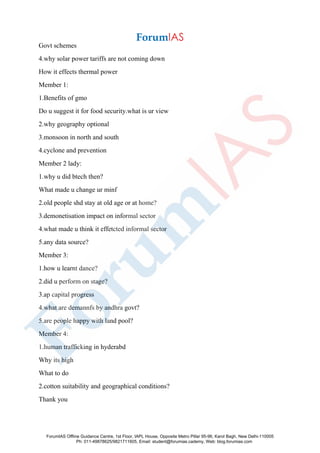 Govt schemes
4.why solar power tariffs are not coming down
How it effects thermal power
Member 1:
1.Benefits of gmo
Do u suggest it for food security.what is ur view
2.why geography optional
3.monsoon in north and south
4.cyclone and prevention
Member 2 lady:
1.why u did btech then?
What made u change ur minf
2.old people shd stay at old age or at home?
3.demonetisation impact on informal sector
4.what made u think it effetcted informal sector
5.any data source?
Member 3:
1.how u learnt dance?
2.did u perform on stage?
3.ap capital progress
4.what are demannfs by andhra govt?
5.are people happy with land pool?
Member 4:
1.human trafficking in hyderabd
Why its high
What to do
2.cotton suitability and geographical conditions?
Thank you
ForumIAS Offline Guidance Centre, 1st Floor, IAPL House, Opposite Metro Pillar 95-96, Karol Bagh, New Delhi-110005
Ph: 011-49878625/9821711605, Email: student@forumias.cademy, Web: blog.forumias.com
 