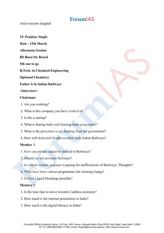 And everyone laughed
19. Prakhar Singh:
Date - 13th March
Afternoon Session
BS Bassi Sir Board
5th one to go
B.Tech. in Chemical Engineering
Optional Chemistry
Father is in Indian Railways
<Interview>
Chairman:
1. Are you working?
2. What is this company you have worked at?
3. Is this a startup?
4. What is Startup India and Standup India programme?
5. What is the procedure to get funding from the government?
6. How will dedicated freight corridors help Indian Railways?
Member 1
1. How can private capital be infused in Railways?
2. Should we not privatise Railways?
3. In current system, taxpayer is paying for inefficiencies of Railways. Thoughts?
4. What have been various programmes for cleaning Ganga?
5. Is Zero Liquid Discharge possible?
Member 2
1. Is the time ripe to move towards Cashless economy?
2. How much is the internet penetration in India?
3. How much is the digital literacy in India?
ForumIAS Offline Guidance Centre, 1st Floor, IAPL House, Opposite Metro Pillar 95-96, Karol Bagh, New Delhi-110005
Ph: 011-49878625/9821711605, Email: student@forumias.cademy, Web: blog.forumias.com
 