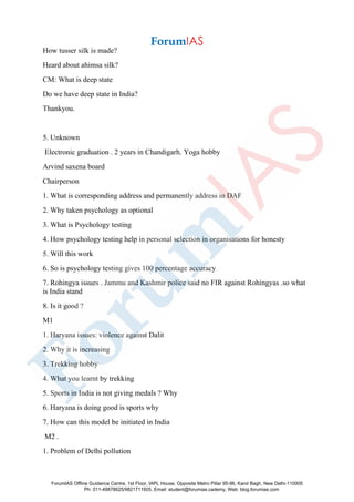 How tusser silk is made?
Heard about ahimsa silk?
CM: What is deep state
Do we have deep state in India?
Thankyou.
5. Unknown
Electronic graduation . 2 years in Chandigarh. Yoga hobby
Arvind saxena board
Chairperson
1. What is corresponding address and permanently address in DAF
2. Why taken psychology as optional
3. What is Psychology testing
4. How psychology testing help in personal selection in organisations for honesty
5. Will this work
6. So is psychology testing gives 100 percentage accuracy
7. Rohingya issues . Jammu and Kashmir police said no FIR against Rohingyas .so what
is India stand
8. Is it good ?
M1
1. Haryana issues: violence against Dalit
2. Why it is increasing
3. Trekking hobby
4. What you learnt by trekking
5. Sports in India is not giving medals ? Why
6. Haryana is doing good is sports why
7. How can this model be initiated in India
M2 .
1. Problem of Delhi pollution
ForumIAS Offline Guidance Centre, 1st Floor, IAPL House, Opposite Metro Pillar 95-96, Karol Bagh, New Delhi-110005
Ph: 011-49878625/9821711605, Email: student@forumias.cademy, Web: blog.forumias.com
 