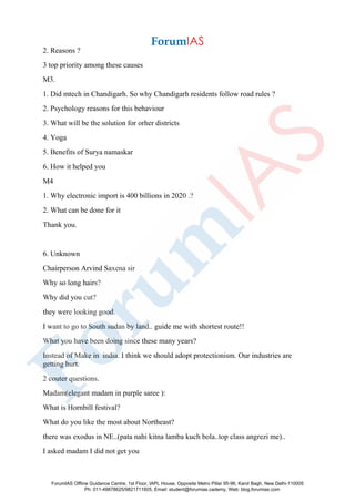 2. Reasons ?
3 top priority among these causes
M3.
1. Did mtech in Chandigarh. So why Chandigarh residents follow road rules ?
2. Psychology reasons for this behaviour
3. What will be the solution for orher districts
4. Yoga
5. Benefits of Surya namaskar
6. How it helped you
M4
1. Why electronic import is 400 billions in 2020 .?
2. What can be done for it
Thank you.
6. Unknown
Chairperson Arvind Saxena sir
Why so long hairs?
Why did you cut?
they were looking good.
I want to go to South sudan by land.. guide me with shortest route!!
What you have been doing since these many years?
Instead of Make in india. I think we should adopt protectionism. Our industries are
getting hurt.
2 couter questions.
Madam(elegant madam in purple saree ):
What is Hornbill festival?
What do you like the most about Northeast?
there was exodus in NE..(pata nahi kitna lamba kuch bola..top class angrezi me)..
I asked madam I did not get you
ForumIAS Offline Guidance Centre, 1st Floor, IAPL House, Opposite Metro Pillar 95-96, Karol Bagh, New Delhi-110005
Ph: 011-49878625/9821711605, Email: student@forumias.cademy, Web: blog.forumias.com
 