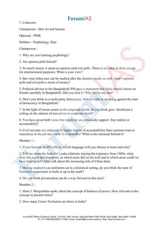7. Unknown
Chairperson - Shri Arvind Saxena
Optional - PSIR
Hobbies - Psephology, flute
Chairperson -
1. Why are you learning psephology?
2. Are opinion polls biased?
3. So much money is spent on opinion amd exit polls. There is no value in them except
for entertainment purposes. What is your view?
4. But voter behaviour can be studied after the election results as well. Aren’t opinion
polls and exit polls a waste of money?
5. Political adviser to the Bangladeshi PM gave a statement that India should choose its
friends carefully in Bangladesh. Did you read it? Why did he say that?
6. Don’t you think as a multi-party democracy, India is right in speaking against the state
of democracy in Bangladesh?
7. In the light of recent scams in the corporate world, do you think govt. should put a
ceiling on the salaries of executives in corporate world?
8. You have given both views but which do you personally support; free market or
accountablity?
9. Civil servants are subjected to higher degree of accountability than common man or
executives in the private world. Is it desirable? What is the rationale behind it?
Member 1 -
1. If you become an IFS officer, which language will you choose to learn and why?
2. Tell me about the Indo-Sri Lanka relations, tracing the trajectory from 1980s; what
were the major developments, in which areas did we do well and in which areas could we
have done better? Also, talk about the increasing role of China there.
3. Having studied in an institution set in a historical setting, do you think the state of
historical monuments in India is up to the mark?
4. Do you think privatisation can be a way forward in this area?
Member 2 -
1. Hans J. Morgenthau spoke about the concept of balance of power. How relevant is this
concept in present times?
2. How many Union Territories are there in India?
ForumIAS Offline Guidance Centre, 1st Floor, IAPL House, Opposite Metro Pillar 95-96, Karol Bagh, New Delhi-110005
Ph: 011-49878625/9821711605, Email: student@forumias.cademy, Web: blog.forumias.com
 