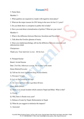 3. Name them.
Member 3 -
1. What qualities are required in a leader with regard to street plays?
2. What are the major reasons for JNU being in the news for last 2-3 years?
3. Do you think there is corruption in public life in India?
4. Have you read about criminalisation of politics? What are your views?
Member 4 -
1. What is the difference between Marxism, Socialism and Naxalism?
1. Talk about the Gwalior gharana of music.
2. Since you studied psychology, tell me the difference between conscious and
subconscious mind.
Chairperson -
Thank you. Your interview is over. All the best.
8. Niranjan Kumar
Board: Arvind Saxena
Date: 21st Feb, Afternoon session, 4th to enter in the room
Home District(Nawada)
Q. Tell me the most significant thing of your district.
A. Pawapuri Temple
Q. Is it on flat ground or Hill top?
A. Sir I have not been able to go there till now.
Home State (Bihar)
Q. There is an annual incident which connects Nepal and Bihar. What is that?
A. Floods
Q. Why there is floods every year?
A. Release of water by Nepal, Deforestation in Nepal
Q. What do you suggest to minimize the impacts?
A. Answered
ForumIAS Offline Guidance Centre, 1st Floor, IAPL House, Opposite Metro Pillar 95-96, Karol Bagh, New Delhi-110005
Ph: 011-49878625/9821711605, Email: student@forumias.cademy, Web: blog.forumias.com
 