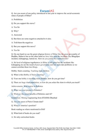 Q. Are you aware of one policy introduced in last year to improve the social-economic
status of people of Bihar?
A. Prohibition
Q. Do you support this move?
A. Yes Sir
Q. Why?
A. Answered
Q. But there are some negatives attached to it also.
A. Told them the negatives
Q. But you support this move?
A. Yes Sir
Q. On one hand we see the great religious history of Bihar like the great personality of
Buddha, Mahavir but on the other hand we have also seen the incidents like Bhagalpur
incident, kidnappings, hatred etc. How do you justify this contradiction?
A. Sir level of religious togetherness in Bihar is still great but the incidents like
kidnapping etc are the result of poor governance and law and order problems so we
cannot correlate these two things.
Hobby: Stairs counting, Teaching slum children
Q. What is this Hobby of Stairs counting?
Q. Your one hobby is teaching slum children, how do you get time?
Q. There are huge slum population, so how do you select the slum in which you teach?
Achievements: Won a prize in Robotics
Q. What was your project in Robotics?
Q. What are the social benefits of Robotics and AI?
Graduation: Mining Engineering from IIT(ISM) Dhanbad
Q. Are you aware of Paris Climate deal?
Q. What is America’s position?
Book reading no where mentioned in DAF
Q. What kind of books do you read?
A. Sir only curriculum books
ForumIAS Offline Guidance Centre, 1st Floor, IAPL House, Opposite Metro Pillar 95-96, Karol Bagh, New Delhi-110005
Ph: 011-49878625/9821711605, Email: student@forumias.cademy, Web: blog.forumias.com
 