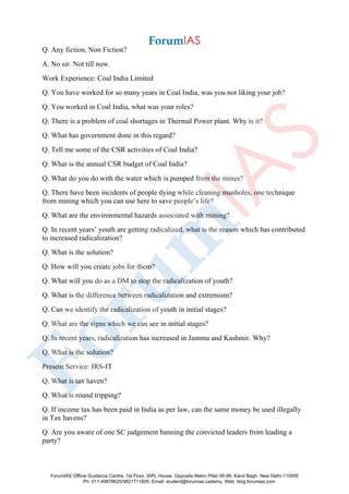 Q. Any fiction, Non Fiction?
A. No sir. Not till now.
Work Experience: Coal India Limited
Q. You have worked for so many years in Coal India, was you not liking your job?
Q. You worked in Coal India, what was your roles?
Q. There is a problem of coal shortages in Thermal Power plant. Why is it?
Q. What has government done in this regard?
Q. Tell me some of the CSR activities of Coal India?
Q. What is the annual CSR budget of Coal India?
Q. What do you do with the water which is pumped from the mines?
Q. There have been incidents of people dying while cleaning manholes, one technique
from mining which you can use here to save people’s life?
Q. What are the environmental hazards associated with mining?
Q. In recent years’ youth are getting radicalized, what is the reason which has contributed
to increased radicalization?
Q. What is the solution?
Q. How will you create jobs for them?
Q. What will you do as a DM to stop the radicalization of youth?
Q. What is the difference between radicalization and extremism?
Q. Can we identify the radicalization of youth in initial stages?
Q. What are the signs which we can see in initial stages?
Q. In recent years, radicalization has increased in Jammu and Kashmir. Why?
Q. What is the solution?
Present Service: IRS-IT
Q. What is tax haven?
Q. What is round tripping?
Q. If income tax has been paid in India as per law, can the same money be used illegally
in Tax havens?
Q. Are you aware of one SC judgement banning the convicted leaders from leading a
party?
ForumIAS Offline Guidance Centre, 1st Floor, IAPL House, Opposite Metro Pillar 95-96, Karol Bagh, New Delhi-110005
Ph: 011-49878625/9821711605, Email: student@forumias.cademy, Web: blog.forumias.com
 