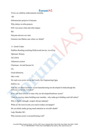Views on celebrity endorsements morality
M1
Infrastructure projects in haryana
Why delays in infra projects
H1b visa issues what and what impact
M2
Haryana adverse sex ratio
Gurmeet ram Rahim case where we failed?
11. Girish Yadav
Hobbies-Reading,watching Hollywood movies, travelling
Optional- History
28/2/2018
Afternoon session
Chairman- Arvind Saxena Sir
Ch-
Good afternoon,
take a seat.
Sir read some points in my daf loudly.like Engineering,Cgpa,
hobbies etc.
Why do you think hardware sector/manufacturing not developed in India,though the
software sector sky rocketed?
If we can send mission to mars why not developed hardware sector?
There is ongoing statue building near mumbai , why maha govt bulding such tall statue?
Why to build it,though i respect shivaji maharaj?
What are the news/events you read in todays newspaper?
Do you think media giving much attention to srivedi's death?
Lady Member M1:
Why tourism sector is not performing well?
ForumIAS Offline Guidance Centre, 1st Floor, IAPL House, Opposite Metro Pillar 95-96, Karol Bagh, New Delhi-110005
Ph: 011-49878625/9821711605, Email: student@forumias.cademy, Web: blog.forumias.com
 
