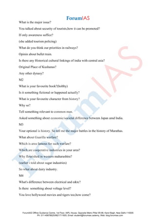 What is the major issue?
You talked about security of tourists,how it can be promoted?
If only awareness suffice?
(she added tourism policing)
What do you think our priorities in railways?
Opinin about bullet train.
Is there any Historical cultural linkings of india with central asia?
Original Place of Kushanas?
Any other dynasy?
M2
What is your favourite book?(hobby)
Is it something fictional or happened actually?
What is your favourite character from history?
Why so?
Tell something relevant to common man.
Asked something about economic/societal difference between Japan amd India.
M3
Your optional is history. So tell me the major battles in the history of Marathas.
What about Guarilla warfare?
Which is area famous for such warfare?
Which are cooperative industries in your area?
Why flourished in western maharashtra?
(earlier i told about sugar industries)
So what about dairy industry.
M4
What's difference between electrical and e&tc?
Is there something about voltage level?
You love hollywood movies and tigers too,how come?
ForumIAS Offline Guidance Centre, 1st Floor, IAPL House, Opposite Metro Pillar 95-96, Karol Bagh, New Delhi-110005
Ph: 011-49878625/9821711605, Email: student@forumias.cademy, Web: blog.forumias.com
 