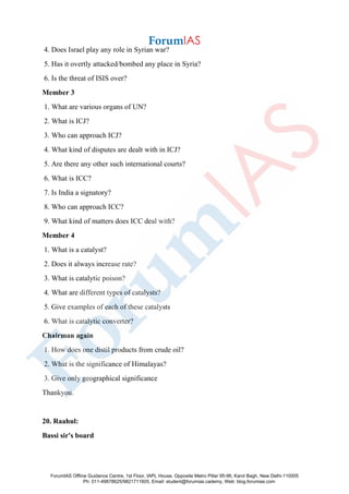 4. Does Israel play any role in Syrian war?
5. Has it overtly attacked/bombed any place in Syria?
6. Is the threat of ISIS over?
Member 3
1. What are various organs of UN?
2. What is ICJ?
3. Who can approach ICJ?
4. What kind of disputes are dealt with in ICJ?
5. Are there any other such international courts?
6. What is ICC?
7. Is India a signatory?
8. Who can approach ICC?
9. What kind of matters does ICC deal with?
Member 4
1. What is a catalyst?
2. Does it always increase rate?
3. What is catalytic poison?
4. What are different types of catalysts?
5. Give examples of each of these catalysts
6. What is catalytic converter?
Chairman again
1. How does one distil products from crude oil?
2. What is the significance of Himalayas?
3. Give only geographical significance
Thankyou.
20. Raahul:
Bassi sir's board
ForumIAS Offline Guidance Centre, 1st Floor, IAPL House, Opposite Metro Pillar 95-96, Karol Bagh, New Delhi-110005
Ph: 011-49878625/9821711605, Email: student@forumias.cademy, Web: blog.forumias.com
 