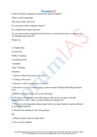 If there should be compulsory education for political leaders?
What is cloud computing?
Why term 'cloud' used in it?
If u can access others computer using it?
If u compulsorily require network?
If u can access others computer from here only or it can be done only in companies like
Tcs through large networks?
Thank you.
12. Sudhir Patil
6/3/2018 FN
Hobby- Teaching
Arvind Saxena Sir
5 members
Time- 35-40min
Chairman
1. Name is Father (Dnyanoba) is D silent?
2. College n Placement
3. Sectors in which my colleagues went into?
4. Shouldnt we focus on food, housing n water instead of Digital India/Mega Schemes
first?
5. Benefits of Digital India can't we do with radio?
6. Why are we investing in such lofty projects when we are not able to provide
employment to youth... Why is youth of India isn't asking for it?
7. Why are we having people doing manual work at sevege treatment n getting affected
by poisonous materials
8. What are the methods to solve this problem
M1
1. What are Repo n Reverse Repo rates?
2. How are they helpful?
ForumIAS Offline Guidance Centre, 1st Floor, IAPL House, Opposite Metro Pillar 95-96, Karol Bagh, New Delhi-110005
Ph: 011-49878625/9821711605, Email: student@forumias.cademy, Web: blog.forumias.com
 