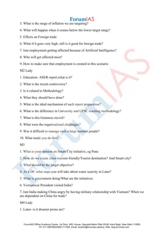 3. What is the range of inflation we are targeting?
4. What will happen when it comes below the lower target range?
5. Effects on Foreign trade
6. What if it goes very high, still is it good for foreign trade?
7. Isnt employment getting affected because of Artificial Intelligence?
8. Who will get affected most?
9. How to make sure that employment is created in this scenario
M2 Lady
1. Education- ASER report,what is it?
2. What is the recent controversy?
3. Is it related to Methodology?
4. What they should have done?
5. What is the ideal mechanism of such report preparation?
6. What is the difference in University and UPSC teaching methodology?
7. What is this Guinness record?
8. What were the organisational challenges?
9. Was it difficult to manage such a large number people?
10. What made you do this?
M3
1. What is your opinion on Smart City initiative, eg Pune
2. How do we create cities tourism friendly/Tourist destination? And Smart city?
3. What should be the larger objective?
4. As a DC what steps you will take about water scarcity in Latur?
5. What is government doing/What are the initiatives
6. Vietnamese President visited India?
7. Isnt India making China angry by having military relationship with Vietnam? When we
are dependent on China for trade?
M4 Lady
1. Latur- is it disaster prone are?
ForumIAS Offline Guidance Centre, 1st Floor, IAPL House, Opposite Metro Pillar 95-96, Karol Bagh, New Delhi-110005
Ph: 011-49878625/9821711605, Email: student@forumias.cademy, Web: blog.forumias.com
 