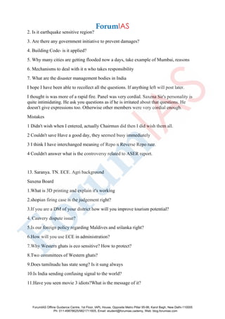 2. Is it earthquake sensitive region?
3. Are there any government initiative to prevent damages?
4. Building Code- is it applied?
5. Why many cities are getting flooded now a days, take example of Mumbai, reasons
6. Mechanisms to deal with it n who takes responsibility
7. What are the disaster management bodies in India
I hope I have been able to recollect all the questions. If anything left will post later.
I thought is was more of a rapid fire. Panel was very cordial. Saxena Sir's personality is
quite intimidating. He ask you questions as if he is irritated about that questions. He
doesn't give expressions too. Otherwise other members were very cordial enough.
Mistakes
1 Didn't wish when I entered, actually Chairman did then I did wish them all.
2 Couldn't save Have a good day, they seemed busy immediately
3 I think I have interchanged meaning of Repo n Reverse Repo rate.
4 Couldn't answer what is the controversy related to ASER report.
13. Saranya. TN. ECE. Agri background
Saxena Board
1.What is 3D printing and explain it's working
2.shopian firing case is the judgement right?
3.If you are a DM of your district how will you improve tourism potential?
4. Cauvery dispute issue?
5.Is our foreign policy regarding Maldives and srilanka right?
6.How will you use ECE in administration?
7.Why Western ghats is eco sensitive? How to protect?
8.Two committees of Western ghats?
9.Does tamilnadu has state song? Is it sung always
10.Is India sending confusing signal to the world?
11.Have you seen movie 3 idiots?What is the message of it?
ForumIAS Offline Guidance Centre, 1st Floor, IAPL House, Opposite Metro Pillar 95-96, Karol Bagh, New Delhi-110005
Ph: 011-49878625/9821711605, Email: student@forumias.cademy, Web: blog.forumias.com
 