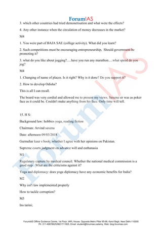 3. which other countries had tried demonetisation and what were the effects?
4. Any other instance when the circulation of money decreases in the market?
M4
1. You were part of BAJA SAE (college activity). What did you learn?
2. Such competitions must be encouraging entrepreneurship, Should government be
promoting it?
3. what do you like about jogging?.....have you run any marathon.....what speed do you
jog?
M4
1. Changing of name of places. Is it right? Why is it done? Do you support it?
2. How to develop Odisha?
This is all I can recall.
The board was very cordial and allowed me to present my views. Saxena sir was as poker
face as it could be. Couldn't make anything from his face. Only time will tell.
15. H S:
Background law: hobbies yoga, reading fiction
Chairman: Arvind saxena
Date: afternoon 09/03/2018
Gurmehar kaur s book: whether I agree with her opinions on Pakistan.
Supreme courts judgment on advance will and euthanasia
M1
Regulatory capture by medical council. Whether the national medical commission is a
good step. What are the criticisms against it?
Yoga and diplomacy: does yoga diplomacy have any economic benefits for India?
M2
Why isn't law implemented properly
How to tackle corruption?
M3
Ins tarini;
ForumIAS Offline Guidance Centre, 1st Floor, IAPL House, Opposite Metro Pillar 95-96, Karol Bagh, New Delhi-110005
Ph: 011-49878625/9821711605, Email: student@forumias.cademy, Web: blog.forumias.com
 