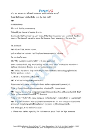 why are women not allowed in combat positions in the army?
Israel diplomacy whether India is on the right path?
M4
Citizen charter
Electoral funding transparency
Why did you choose to become lawyer.
Comments: the Chairman was very polite. Other board members were also kind. Read the
news of that day as I was asked about the Supreme Court judgment of the same day.
16. ashutosh:
DOI-09.03.2018, Arvind saxena
pub ad, electrical engineer, working in urban development ministry
1st one in afternoon
Ch: Why engineers unemployable? (2-3 cross questions)
India-china relations, why deteriorating, doklam issue, asked about recent statement of
defence minister on doklam, cpec and india's reservations.
M1: Should we remove msp completely? I mentioned about deficiency payments and
further questions on that.
AMRUT (3-4 questions, job related)
M2: What is standing of Haryana in India?
How to deal with indisciplined subordinate and corrupt senior in present job.
What is the problem of urban congestion, migration(3-4 counter ques)
M3: Housing for all urban component targets? too ambitious? no. of houses built till date?
What is the major problem of HFA? Solutions
What is CISF? Role? why waste money on cisf instead give responsibility to local police?
M4: Why choke in tube? Role of condenser in fan? Ulb's and their source of revenue and
problems? Something related to deficiency payments could not understand...
CH: Thank you. Your interview is over.
All faces were serious especially the chairman was poker faced. No light moments.
ForumIAS Offline Guidance Centre, 1st Floor, IAPL House, Opposite Metro Pillar 95-96, Karol Bagh, New Delhi-110005
Ph: 011-49878625/9821711605, Email: student@forumias.cademy, Web: blog.forumias.com
 