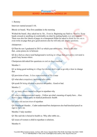 1. Rammy
Interview started around 3-10,
Bhosle sir board.. Was first candidate in the morning
Wished the board...they asked me to. Sit... Even in. Beginning say Said no. Need to. Keep
hands crossed or anything sit comfortably on chair by putting hands over arm support.
There was also few sheets of pages in a transparent folder he asked to think for few sec n
even write on page then give good answers also he will only ask simple questions.
chairperson :
Q1Then he saw I graduated in 2013 so which year mbbs entry.. What u did after
that...some praise etc in between
Q2 do u feel as u have rural background n working in village that govt policy wrt rural is
good if any lacuna where.
Chairperson did asked few questions on end on dog n medical
Member 1:
Q1 ur doing good working in village but doctors don't want to go why n how to change
that.
Q2 provision of nmc.. Is less representation of Dr a issue
Q3 what abut compulsory internship after mbbs
Q4 ayush Dr being allowed to practice allopathic.. Good or bad.
Member 2:
Q1 so many places named as Sagar in rajasthan why
Q2 what is intergenerational equity... Follow up what's meaning of equity here... Also.
How's equity makes sense in medical profession /health
Q3 some old ancient river of rajasthan
Q4 Himalayan blunder... Cudnt understand but chairperson also had knocked pencil as
sign to move on.
Member 3 lady member:
Q1 She said she is baised to health so. Why after mbbs ias...
Q2 issues of women n child in rajasthan n solutions.
Member 4:
BOARD- AIR MARSHAL BHONSLE SIR
ForumIAS Offline Guidance Centre, 1st Floor, IAPL House, Opposite Metro Pillar 95-96, Karol Bagh, New Delhi-110005
Ph: 011-49878625/9821711605, Email: student@forumias.cademy, Web: blog.forumias.com
 
