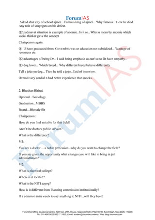 Asked abut city of school ajmer... Famous king of ajmer... Why famous... How he died..
Any role of sanyogata on his defeat.
Q2 padmavat situation is example of anomie.. Is it so.. What u mean by anomie which
social thinker gave the concept
Chairperson again:
Q1 U have graduated from. Govt mbbs was ur education not subsidized... Wastage of
resources etc
Q2 advantages of being Dr... I said being emphatic so can't a no Dr have empathy..
Q3 dog lover... Which breed... Why different breed behave differently
Tell a joke on dog... Then he told a joke.. End of interview.
Overall very cordial n had better experience than mocks.
2. Bhushan Bhirud
Optional...Sociology
Graduation...MBBS
Board....Bhosale Sir
Chairperson :
How do you find suitable for this field?
Aren't the doctors public servant?
What is the difference?
M1:
You are a doctor ....a noble profession...why do you want to change the field?
If you are given the opportunity what changes you will like to bring in jail
administration?
M2:
What is electoral college?
Where is it located?
What is the NITI aayog?
How is it different from Planning commission institutionally?
If a common man wants to say anything to NITI...will they here?
ForumIAS Offline Guidance Centre, 1st Floor, IAPL House, Opposite Metro Pillar 95-96, Karol Bagh, New Delhi-110005
Ph: 011-49878625/9821711605, Email: student@forumias.cademy, Web: blog.forumias.com
 