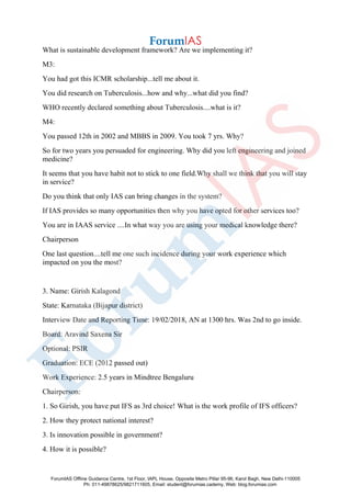 What is sustainable development framework? Are we implementing it?
M3:
You had got this ICMR scholarship...tell me about it.
You did research on Tuberculosis...how and why...what did you find?
WHO recently declared something about Tuberculosis....what is it?
M4:
You passed 12th in 2002 and MBBS in 2009. You took 7 yrs. Why?
So for two years you persuaded for engineering. Why did you left engineering and joined
medicine?
It seems that you have habit not to stick to one field.Why shall we think that you will stay
in service?
Do you think that only IAS can bring changes in the system?
If IAS provides so many opportunities then why you have opted for other services too?
You are in IAAS service ....In what way you are using your medical knowledge there?
Chairperson
One last question....tell me one such incidence during your work experience which
impacted on you the most?
3. Name: Girish Kalagond
State: Karnataka (Bijapur district)
Interview Date and Reporting Time: 19/02/2018, AN at 1300 hrs. Was 2nd to go inside.
Board: Aravind Saxena Sir
Optional: PSIR
Graduation: ECE (2012 passed out)
Work Experience: 2.5 years in Mindtree Bengaluru
Chairperson:
1. So Girish, you have put IFS as 3rd choice! What is the work profile of IFS officers?
2. How they protect national interest?
3. Is innovation possible in government?
4. How it is possible?
ForumIAS Offline Guidance Centre, 1st Floor, IAPL House, Opposite Metro Pillar 95-96, Karol Bagh, New Delhi-110005
Ph: 011-49878625/9821711605, Email: student@forumias.cademy, Web: blog.forumias.com
 