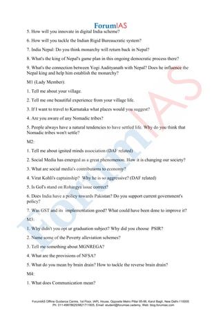 5. How will you innovate in digital India scheme?
6. How will you tackle the Indian Rigid Bureaucratic system?
7. India Nepal: Do you think monarchy will return back in Nepal?
8. What's the king of Nepal's game plan in this ongoing democratic process there?
9. What's the connection between Yogi Aadityanath with Nepal? Does he influence the
Nepal king and help him establish the monarchy?
M1 (Lady Member):
1. Tell me about your village.
2. Tell me one beautiful experience from your village life.
3. If I want to travel to Karnataka what places would you suggest?
4. Are you aware of any Nomadic tribes?
5. People always have a natural tendencies to have settled life. Why do you think that
Nomadic tribes won't settle?
M2:
1. Tell me about ignited minds association (DAF related)
2. Social Media has emerged as a great phenomenon. How it is changing our society?
3. What are social media's contributions to economy?
4. Virat Kohli's captainship? Why he is so aggressive? (DAF related)
5. Is GoI's stand on Rohingya issue correct?
6. Does India have a policy towards Pakistan? Do you support current government's
policy?
7. Was GST and its implementation good? What could have been done to improve it?
M3:
1. Why didn't you opt ur graduation subject? Why did you choose PSIR?
2. Name some of the Poverty alleviation schemes?
3. Tell me something about MGNREGA?
4. What are the provisions of NFSA?
5. What do you mean by brain drain? How to tackle the reverse brain drain?
M4:
1. What does Communication mean?
ForumIAS Offline Guidance Centre, 1st Floor, IAPL House, Opposite Metro Pillar 95-96, Karol Bagh, New Delhi-110005
Ph: 011-49878625/9821711605, Email: student@forumias.cademy, Web: blog.forumias.com
 