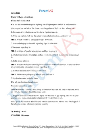 14/03/2018
Btech-CSE,pol sci optional
Home state-Arunachal
Ch- tell me about brahmaputra anything and everythng that u know in three minutes
(Interrupted me and asked the alexact meeting points of the local river tributaries)
2. How can AI revolutionise our lives(give 5 points) gave it.
3. What are orchids. Tell me the actual botanical classification...said sorry sir
M1: 1. Which country is taking up rte type provision
2. Are we living up to the mark regarding right to education
(Discussion regarding it)
M2: 1. problem of teacher absenteeism and how to solve it
2. what are diplomatic priviledges and do you think golf club membership comes under
it..
3. India-russia relations
M3: 1. Why teacher consider their job as commerce and not as service. Is it not valid for
all governmental service( discussion regarding it)
2. Hobbes idea and are we living in tht world.
M4: 1. india-russia going away what is your view on it.
2. Again discussion on india russia
Ch: tell me about russian elections
Name the opposition leader
Date of election( i said sir i think today or tomorrow but i am not sure of the date..it was
on 18th..big mistake i should have said sorry)
2. Biggest question of the interview: if you are the head of spy agency..and one of your
guy has gone rogue..so given the situation will you kill him or not.
I said given the situation if the national interest demands and if there is no other option as
he is having secrets relating to national security.
21. Pankaj Tiwari
15/03/2018 Afternoon
ForumIAS Offline Guidance Centre, 1st Floor, IAPL House, Opposite Metro Pillar 95-96, Karol Bagh, New Delhi-110005
Ph: 011-49878625/9821711605, Email: student@forumias.cademy, Web: blog.forumias.com
 