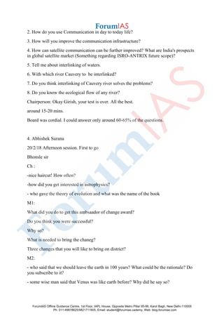 2. How do you use Communication in day to today life?
3. How will you improve the communication infrastructure?
4. How can satellite communication can be further improved? What are India's prospects
in global satellite market (Something regarding ISRO-ANTRIX future scope)?
5. Tell me about interlinking of waters.
6. With which river Cauvery to be interlinked?
7. Do you think interlinking of Cauvery river solves the problems?
8. Do you know the ecological flow of any river?
Chairperson: Okay Girish, your test is over. All the best.
around 15-20 mins.
Board was cordial. I could answer only around 60-65% of the questions.
4. Abhishek Surana
20/2/18 Afternoon session. First to go
Bhonsle sir
Ch :
-nice haircut! How often?
-how did you get interested in astrophysics?
- who gave the theory of evolution and what was the name of the book
M1:
What did you do to get this ambsaador of change award?
Do you think you were successful?
Why so?
What is needed to bring the chaneg?
Three changes that you will like to bring on district?
M2:
- who said that we should leave the earth in 100 years? What could be the rationale? Do
you subscribe to it?
- some wise man said that Venus was like earth before? Why did he say so?
ForumIAS Offline Guidance Centre, 1st Floor, IAPL House, Opposite Metro Pillar 95-96, Karol Bagh, New Delhi-110005
Ph: 011-49878625/9821711605, Email: student@forumias.cademy, Web: blog.forumias.com
 