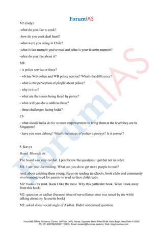 M3 (lady):
-what do you like to cook?
-how do you cook daal baati?
-what were you doing in Chile?
-what is last memoir you've read and what is your favorite memoir?
-what do you like about it?
M4:
- is police service or force?
- wb has WB police and WB police service? What's the difference?
- what is the perception of people about police?
- why is it so?
- what are the issues being faced by police?
- what will you do to address these?
- three challenges facing India?
Ch:
- what should india do for women empowerment to bring them at the level they are in
Singapore?
- have you seen dabang? What's the image of police it potrays? Is it correct?
5. Kavya
Board :Bhonsle sir.
The board was very cordial. I post below the questions I got but not in order.
M1: I see you like reading. What can you do to get more people to read?
And: about catching them young, focus on reading in schools, book clubs and community
involvement, need for parents to read so their child reads.
M2: books I've read. Book I like the most. Why this particular book. What I took away
from this book.
M2: question on aadhar (because issue of surveillance state was raised by me while
talking about my favourite book)
M2: asked about social angle of Aadhar. Didn't understand question
ForumIAS Offline Guidance Centre, 1st Floor, IAPL House, Opposite Metro Pillar 95-96, Karol Bagh, New Delhi-110005
Ph: 011-49878625/9821711605, Email: student@forumias.cademy, Web: blog.forumias.com
 