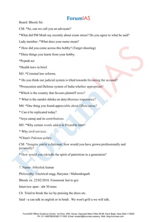 Board: Bhosle Sir.
CM: *So, can we call you an advocate?
*What did PM Modi say recently about exam stress? Do you agree to what he said?
Lady member: *What does your name mean?
* How did you come across this hobby? (Target shooting)
*Three things you learnt from your hobby.
*Pcpndt act
*Health laws in brief.
M3: *Criminal law reforms.
* Do you think our judicial system is tilted towards favouring the accused?
*Prosecution and Defense system of India whether appropriate?
*Which is the country that favours plaintiff more?
* What is the sanskit shloka on duty/dharmas importance?
M4: *One thing you found appreciable about Ellora caves?
* Can it be replicated today?
*Arya samaj and its contributions.
M5: *Why certain words added in Preamble later?
* Why civil services.
*China's Pakistan policy.
CM: *Imagine you're a diplomat, how would you have grown professionally and
personally?
* How would you rekindle the spirit of patriotism in a generation?
7. Name- Abhishek kumar
Philosophy, Electrical engg, Haryana / Mahendragarh
Bhosle sir. 22/02/2018. Forenoon( last to go)
Interview span - abt 30 mins
Ch Tried to break the ice by praising the dress etc.
Said - u can talk in english or in hindi . We won't grill u we will talk.
ForumIAS Offline Guidance Centre, 1st Floor, IAPL House, Opposite Metro Pillar 95-96, Karol Bagh, New Delhi-110005
Ph: 011-49878625/9821711605, Email: student@forumias.cademy, Web: blog.forumias.com
 