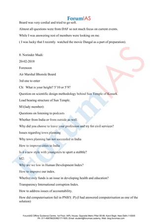 Board was very cordial and tried to go soft.
Almost all questions were from DAF so not much focus on current events.
While I was answering rest of members were looking on me.
( I was lucky that I recently watched the movie Dangal as a part of preparation).
8. Norinder Mudi:
20-02-2018
Forenoon
Air Marshal Bhonsle Board
3rd one to enter
Ch: What is your height? 5’10 or 5’9?
Question on scientific design methodology behind Sun Temple of Konark.
Load bearing structure of Sun Temple.
M1(lady member):
Questions on listening to podcasts
Whether from India or from outside as well.
Why did you choose to leave your profession and try for civil services?
Issues regarding town planning
Why town planning has not succeeded in India
How to improve cities in India
Is it a new style with youngsters to sport a stubble?
M2:
Why are we low in Human Development Index?
How to improve our index.
Whether only funds is an issue in developing health and education?
Transparency International corruption Index.
How to address issues of accountability.
How did computerisation fail in PNB?( :P).(I had answered computerisation as one of the
solution)
ForumIAS Offline Guidance Centre, 1st Floor, IAPL House, Opposite Metro Pillar 95-96, Karol Bagh, New Delhi-110005
Ph: 011-49878625/9821711605, Email: student@forumias.cademy, Web: blog.forumias.com
 