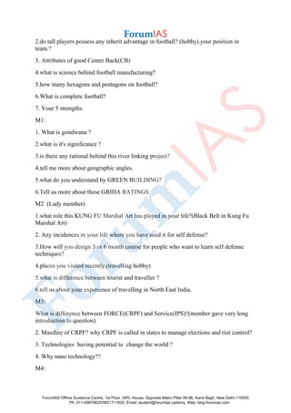 2.do tall players possess any inherit advantage in football? (hobby).your position in
team.?
3. Attributes of good Center Back(CB)
4.what is science behind football manufacturing?
5.how many hexagons and pentagons on football?
6.What is complete football?
7. Your 5 strengths.
M1:
1. What is gondwana ?
2.what is it's significance ?
3.is there any rational behind this river linking project?
4.tell me more about geographic angles.
5.what do you understand by GREEN BUILDING?
6.Tell us more about these GRIHA RATINGS.
M2: (Lady member)
1.what role this KUNG FU Marshal Art has played in your life?(Black Belt in Kung Fu
Marshal Art)
2. Any incidences in your life where you have used it for self defense?
3.How will you design 3 or 6 month course for people who want to learn self defense
techniques?
4.places you visited recently.(travelling hobby)
5.what is difference between tourist and traveller ?
6.tell us about your experience of travelling in North East India.
M3:
What is difference between FORCE(CRPF) and Service(IPS)?(member gave very long
introduction to question).
2. Mandate of CRPF? why CRPF is called in states to manage elections and riot control?
3. Technologies having potential to change the world ?
4. Why nano technology??
M4:
ForumIAS Offline Guidance Centre, 1st Floor, IAPL House, Opposite Metro Pillar 95-96, Karol Bagh, New Delhi-110005
Ph: 011-49878625/9821711605, Email: student@forumias.cademy, Web: blog.forumias.com
 