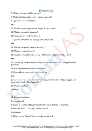 7.What are issues with India and Iran?
8.What is done in a recent visit of Iranian president?
9.Significance of chabahar Port?
M2:
10.What is meaning of your name do you like your name?
11.What are reasons for naxalism?
12.Can naxalism be called militancy?
13.you still think there is a ideology left in naxalism?
M3
14.Which documentary you watch recently?
15.What do you learn from it?
16.Can chess be used to reduce social problems like addiction to alcoholism?
M4:
17.Even having many environmental protection laws why we are facing problem of
pollution?
18.Why these laws were not much effective?
19.How will you ensure strict limitation of law ?
CM:
20.Suppose you are spoke person of Chinese government how will you support your
stand on the South China Sea conflict?
21.What is anti chess?
Thankyou.
11. Yogesh Choudhary:
History optional
Graduate in Mechanical Engineering from IIT delhi, Belongs to Rajasthan.
Bhonsle Sir board.. 22nd Feb Afternoon session
Chairperson:
1.What were you thinking?(last one to be interviewed)
ForumIAS Offline Guidance Centre, 1st Floor, IAPL House, Opposite Metro Pillar 95-96, Karol Bagh, New Delhi-110005
Ph: 011-49878625/9821711605, Email: student@forumias.cademy, Web: blog.forumias.com
 