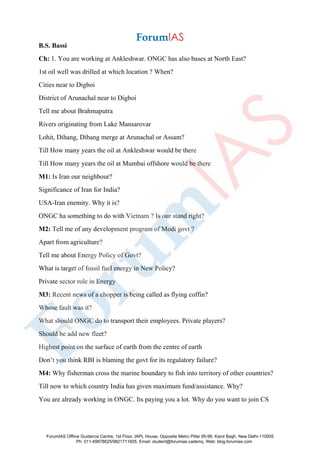 B.S. Bassi
Ch: 1. You are working at Ankleshwar. ONGC has also bases at North East?
1st oil well was drilled at which location ? When?
Cities near to Digboi
District of Arunachal near to Digboi
Tell me about Brahmaputra
Rivers originating from Lake Mansarovar
Lohit, Dihang, Dibang merge at Arunachal or Assam?
Till How many years the oil at Ankleshwar would be there
Till How many years the oil at Mumbai offshore would be there
M1: Is Iran our neighbour?
Significance of Iran for India?
USA-Iran enemity. Why it is?
ONGC ha something to do with Vietnam ? Is our stand right?
M2: Tell me of any development program of Modi govt ?
Apart from agriculture?
Tell me about Energy Policy of Govt?
What is target of fossil fuel energy in New Policy?
Private sector role in Energy
M3: Recent news of a chopper is being called as flying coffin?
Whose fault was it?
What should ONGC do to transport their employees. Private players?
Should be add new fleet?
Highest point on the surface of earth from the centre of earth
Don’t you think RBI is blaming the govt for its regulatory failure?
M4: Why fisherman cross the marine boundary to fish into territory of other countries?
Till now to which country India has given maximum fund/assistance. Why?
You are already working in ONGC. Its paying you a lot. Why do you want to join CS
ForumIAS Offline Guidance Centre, 1st Floor, IAPL House, Opposite Metro Pillar 95-96, Karol Bagh, New Delhi-110005
Ph: 011-49878625/9821711605, Email: student@forumias.cademy, Web: blog.forumias.com
 