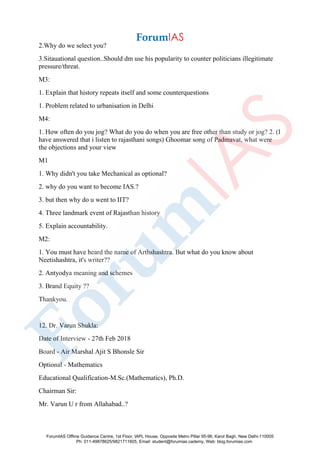 2.Why do we select you?
3.Sitauational question..Should dm use his popularity to counter politicians illegitimate
pressure/threat.
M3:
1. Explain that history repeats itself and some counterquestions
1. Problem related to urbanisation in Delhi
M4:
1. How often do you jog? What do you do when you are free other than study or jog? 2. (I
have answered that i listen to rajasthani songs) Ghoomar song of Padmavat, what were
the objections and your view
M1
1. Why didn't you take Mechanical as optional?
2. why do you want to become IAS.?
3. but then why do u went to IIT?
4. Three landmark event of Rajasthan history
5. Explain accountability.
M2:
1. You must have heard the name of Arthshashtra. But what do you know about
Neetishashtra, it's writer??
2. Antyodya meaning and schemes
3. Brand Equity ??
Thankyou.
12. Dr. Varun Shukla:
Date of Interview - 27th Feb 2018
Board - Air Marshal Ajit S Bhonsle Sir
Optional - Mathematics
Educational Qualification-M.Sc.(Mathematics), Ph.D.
Chairman Sir:
Mr. Varun U r from Allahabad..?
ForumIAS Offline Guidance Centre, 1st Floor, IAPL House, Opposite Metro Pillar 95-96, Karol Bagh, New Delhi-110005
Ph: 011-49878625/9821711605, Email: student@forumias.cademy, Web: blog.forumias.com
 