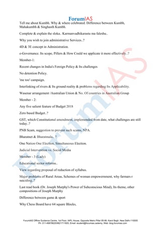 Tell me about Kumbh. Why & where celebrated. Difference between Kumbh,
Mahakumbh & Singhasth Kumbh.
Complete & explain the sloka.. Karmanvadhikarastu ma faleshu..
Why you wish to join administrative Services..?
4D & 3E concept in Administration.
e-Governance. Its scope, Pillers & How Could we applicate it more effectively..?
Member-1:
Recent changes in India's Foreign Policy & Its challenges
No detention Policy.
'me too' campaign.
Interlinking of rivers & Its ground reality & problems regarding Its Applicability.
Wasenar arrangement /Australian Union & No. Of countries in Australian Group
Member - 2:
Any five salient feature of Budget 2018
Zero based Budget..?
GST, which Constitutional amendment, implemended from date, what challenges are still
today..?
PNB Scam, suggestion to prevent such scams, NPA.
Bharatnet & Bharatmala.. ?
One Nation One Election, Simultaneous Election.
Judicial Intervention vs. Social Media
Member - 3 (Lady)
Educational sector reforms..
View regarding proposal of reduction of syllabus.
Major problems of Rural Areas, Schemes of woman empowernment, why farmars r
suiciding..?
Last read book (Dr. Joseph Murphy's Power of Subconscious Mind), Its theme, other
compositions of Joseph Murphy
Difference between game & sport
Why Chess Board have 64 square Blocks,
ForumIAS Offline Guidance Centre, 1st Floor, IAPL House, Opposite Metro Pillar 95-96, Karol Bagh, New Delhi-110005
Ph: 011-49878625/9821711605, Email: student@forumias.cademy, Web: blog.forumias.com
 