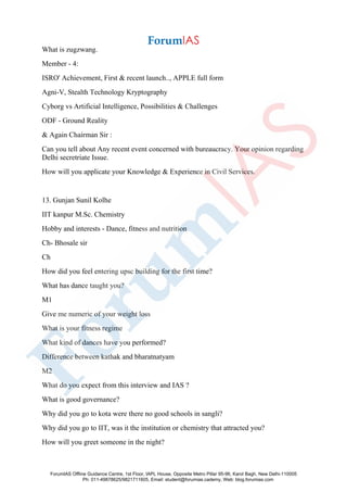 What is zugzwang.
Member - 4:
ISRO' Achievement, First & recent launch.., APPLE full form
Agni-V, Stealth Technology Kryptography
Cyborg vs Artificial Intelligence, Possibilities & Challenges
ODF - Ground Reality
& Again Chairman Sir :
Can you tell about Any recent event concerned with bureaucracy. Your opinion regarding
Delhi secretriate Issue.
How will you applicate your Knowledge & Experience in Civil Services.
13. Gunjan Sunil Kolhe
IIT kanpur M.Sc. Chemistry
Hobby and interests - Dance, fitness and nutrition
Ch- Bhosale sir
Ch
How did you feel entering upsc building for the first time?
What has dance taught you?
M1
Give me numeric of your weight loss
What is your fitness regime
What kind of dances have you performed?
Difference between kathak and bharatnatyam
M2
What do you expect from this interview and IAS ?
What is good governance?
Why did you go to kota were there no good schools in sangli?
Why did you go to IIT, was it the institution or chemistry that attracted you?
How will you greet someone in the night?
ForumIAS Offline Guidance Centre, 1st Floor, IAPL House, Opposite Metro Pillar 95-96, Karol Bagh, New Delhi-110005
Ph: 011-49878625/9821711605, Email: student@forumias.cademy, Web: blog.forumias.com
 