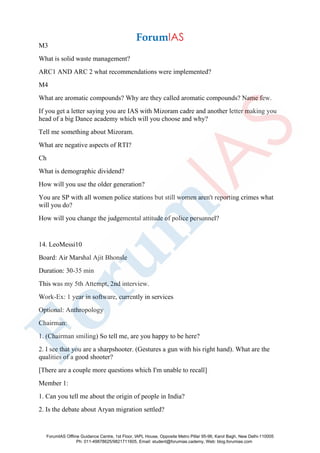 M3
What is solid waste management?
ARC1 AND ARC 2 what recommendations were implemented?
M4
What are aromatic compounds? Why are they called aromatic compounds? Name few.
If you get a letter saying you are IAS with Mizoram cadre and another letter making you
head of a big Dance academy which will you choose and why?
Tell me something about Mizoram.
What are negative aspects of RTI?
Ch
What is demographic dividend?
How will you use the older generation?
You are SP with all women police stations but still women aren't reporting crimes what
will you do?
How will you change the judgemental attitude of police personnel?
14. LeoMessi10
Board: Air Marshal Ajit Bhonsle
Duration: 30-35 min
This was my 5th Attempt, 2nd interview.
Work-Ex: 1 year in software, currently in services
Optional: Anthropology
Chairman:
1. (Chairman smiling) So tell me, are you happy to be here?
2. I see that you are a sharpshooter. (Gestures a gun with his right hand). What are the
qualities of a good shooter?
[There are a couple more questions which I'm unable to recall]
Member 1:
1. Can you tell me about the origin of people in India?
2. Is the debate about Aryan migration settled?
ForumIAS Offline Guidance Centre, 1st Floor, IAPL House, Opposite Metro Pillar 95-96, Karol Bagh, New Delhi-110005
Ph: 011-49878625/9821711605, Email: student@forumias.cademy, Web: blog.forumias.com
 