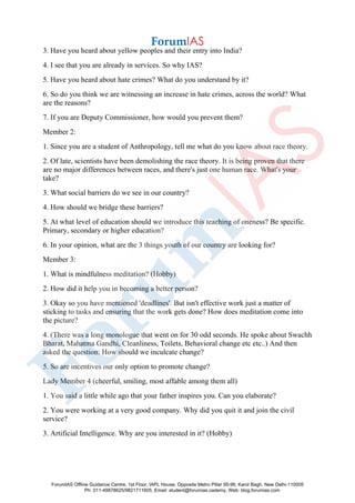 3. Have you heard about yellow peoples and their entry into India?
4. I see that you are already in services. So why IAS?
5. Have you heard about hate crimes? What do you understand by it?
6. So do you think we are witnessing an increase in hate crimes, across the world? What
are the reasons?
7. If you are Deputy Commissioner, how would you prevent them?
Member 2:
1. Since you are a student of Anthropology, tell me what do you know about race theory.
2. Of late, scientists have been demolishing the race theory. It is being proven that there
are no major differences between races, and there's just one human race. What's your
take?
3. What social barriers do we see in our country?
4. How should we bridge these barriers?
5. At what level of education should we introduce this teaching of oneness? Be specific.
Primary, secondary or higher education?
6. In your opinion, what are the 3 things youth of our country are looking for?
Member 3:
1. What is mindfulness meditation? (Hobby)
2. How did it help you in becoming a better person?
3. Okay so you have mentioned 'deadlines'. But isn't effective work just a matter of
sticking to tasks and ensuring that the work gets done? How does meditation come into
the picture?
4. (There was a long monologue that went on for 30 odd seconds. He spoke about Swachh
Bharat, Mahatma Gandhi, Cleanliness, Toilets, Behavioral change etc etc..) And then
asked the question: How should we inculcate change?
5. So are incentives our only option to promote change?
Lady Member 4 (cheerful, smiling, most affable among them all)
1. You said a little while ago that your father inspires you. Can you elaborate?
2. You were working at a very good company. Why did you quit it and join the civil
service?
3. Artificial Intelligence. Why are you interested in it? (Hobby)
ForumIAS Offline Guidance Centre, 1st Floor, IAPL House, Opposite Metro Pillar 95-96, Karol Bagh, New Delhi-110005
Ph: 011-49878625/9821711605, Email: student@forumias.cademy, Web: blog.forumias.com
 