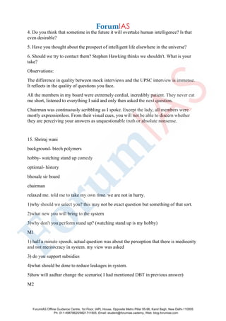 4. Do you think that sometime in the future it will overtake human intelligence? Is that
even desirable?
5. Have you thought about the prospect of intelligent life elsewhere in the universe?
6. Should we try to contact them? Stephen Hawking thinks we shouldn't. What is your
take?
Observations:
The difference in quality between mock interviews and the UPSC interview is immense.
It reflects in the quality of questions you face.
All the members in my board were extremely cordial, incredibly patient. They never cut
me short, listened to everything I said and only then asked the next question.
Chairman was continuously scribbling as I spoke. Except the lady, all members were
mostly expressionless. From their visual cues, you will not be able to discern whether
they are perceiving your answers as unquestionable truth or absolute nonsense.
15. Shriraj wani
background- btech polymers
hobby- watching stand up comedy
optional- history
bhosale sir board
chairman
relaxed me. told me to take my own time. we are not in hurry.
1)why should we select you? this may not be exact question but something of that sort.
2)what new you will bring to the system
3)why don't you perform stand up? (watching stand up is my hobby)
M1
1) half a minute speech. actual question was about the perception that there is mediocrity
and not meritocracy in system. my view was asked
3) do you support subsidies
4)what should be done to reduce leakages in system.
5)how will aadhar change the scenario( I had mentioned DBT in previous answer)
M2
ForumIAS Offline Guidance Centre, 1st Floor, IAPL House, Opposite Metro Pillar 95-96, Karol Bagh, New Delhi-110005
Ph: 011-49878625/9821711605, Email: student@forumias.cademy, Web: blog.forumias.com
 